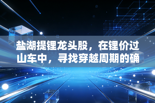 盐湖提锂龙头股,在锂价过山车中,寻找穿越周期的确定性
