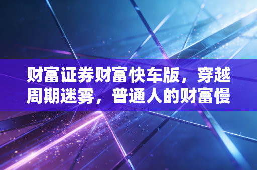 财富证券财富快车版,穿越周期迷雾,普通人的财富慢与快之道