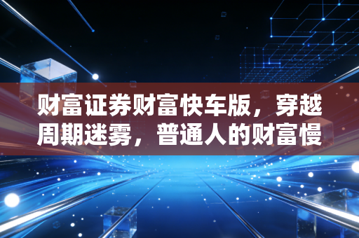 财富证券财富快车版,穿越周期迷雾,普通人的财富慢与快之道