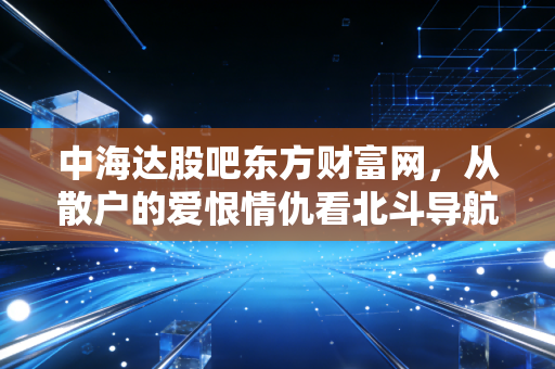 中海达股吧东方财富网,从散户的爱恨情仇看北斗导航的万亿蓝海与现实困境