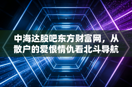 中海达股吧东方财富网,从散户的爱恨情仇看北斗导航的万亿蓝海与现实困境