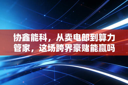 协鑫能科,从卖电郎到算力管家,这场跨界豪赌能赢吗?
