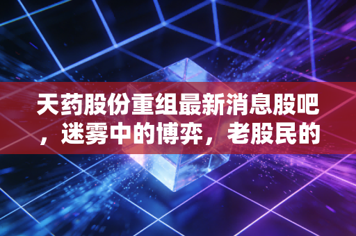天药股份重组最新消息股吧,迷雾中的博弈,老股民的心酸与期待