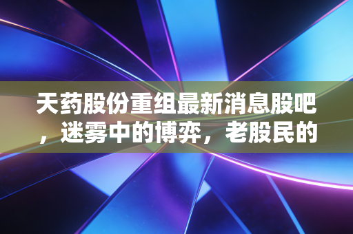 天药股份重组最新消息股吧,迷雾中的博弈,老股民的心酸与期待