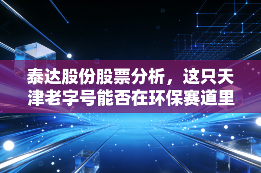 泰达股份股票分析,这只天津老字号能否在环保赛道里跑出第二春?