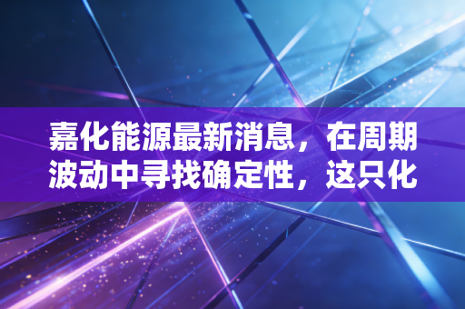 嘉化能源最新消息,在周期波动中寻找确定性,这只化工龙头还能持有吗?