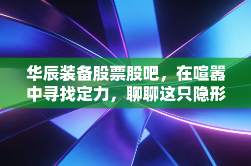 华辰装备股票股吧,在喧嚣中寻找定力,聊聊这只隐形冠军的真实成色