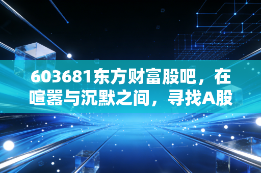 603681东方财富股吧,在喧嚣与沉默之间,寻找A股的牛市旗手真容