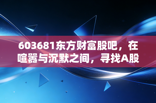 603681东方财富股吧,在喧嚣与沉默之间,寻找A股的牛市旗手真容