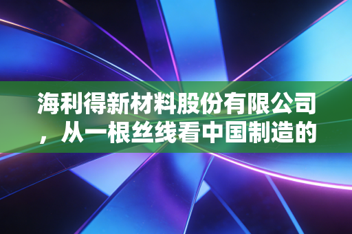 海利得新材料股份有限公司,从一根丝线看中国制造的韧性与出海突围