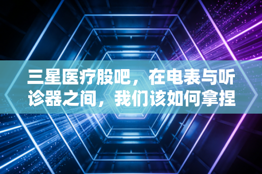 三星医疗股吧,在电表与听诊器之间,我们该如何拿捏这只双轮驱动的标的?