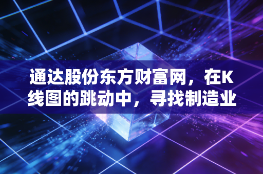 通达股份东方财富网,在K线图的跳动中,寻找制造业的隐形心跳