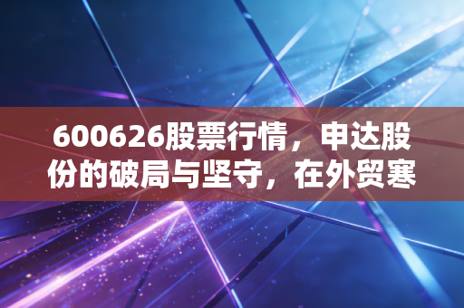 600626股票行情,申达股份的破局与坚守,在外贸寒风中寻找暖阳
