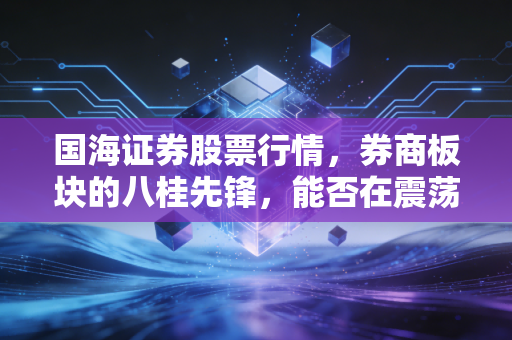 国海证券股票行情,券商板块的八桂先锋,能否在震荡市中杀出重围?