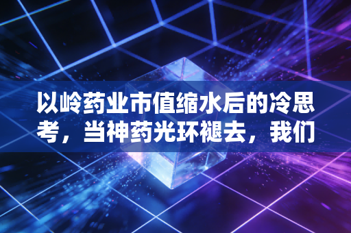 以岭药业市值缩水后的冷思考,当神药光环褪去,我们该如何评估这家中药巨头的真实底色?