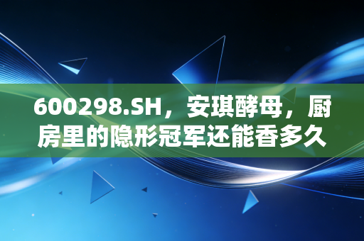 600298.SH,安琪酵母,厨房里的隐形冠军还能香多久?