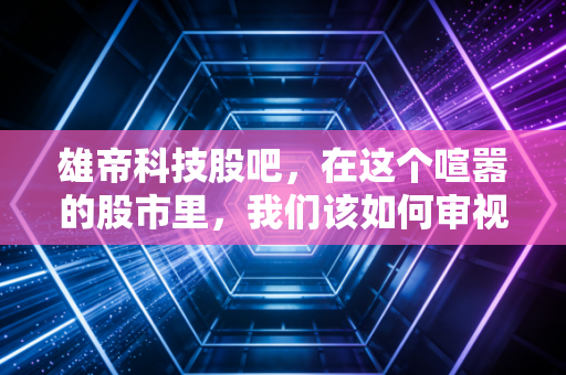 雄帝科技股吧，在这个喧嚣的股市里，我们该如何审视一家闷声发财的隐形冠军？