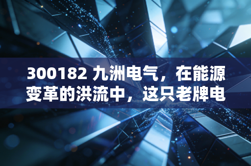 300182 九洲电气,在能源变革的洪流中,这只老牌电气股能否借风腾飞?
