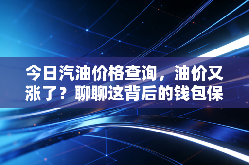 今日汽油价格查询,油价又涨了?聊聊这背后的钱包保卫战与经济账