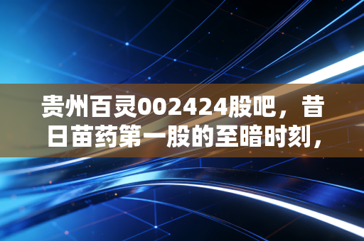 贵州百灵002424股吧，昔日苗药第一股的至暗时刻，是黄金坑还是无底洞？