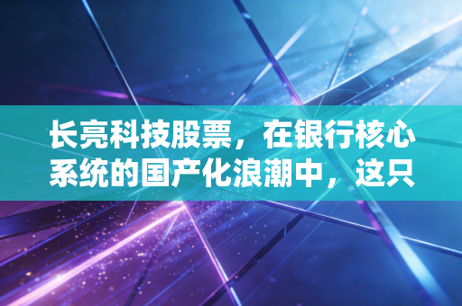 长亮科技股票,在银行核心系统的国产化浪潮中,这只金融科技领头羊还能飞多远?