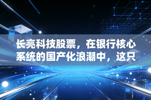 长亮科技股票,在银行核心系统的国产化浪潮中,这只金融科技领头羊还能飞多远?
