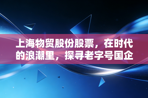 上海物贸股份股票,在时代的浪潮里,探寻老字号国企的突围与坚守