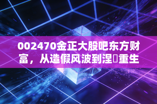 002470金正大股吧东方财富，从造假风波到涅槃重生？聊聊散户眼中的爱恨情仇与农业股的残酷真相