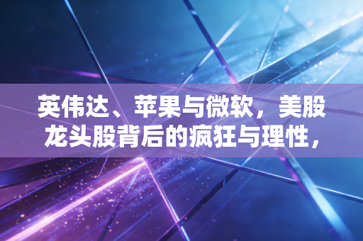 英伟达、苹果与微软,美股龙头股背后的疯狂与理性,普通投资者该如何看清未来?