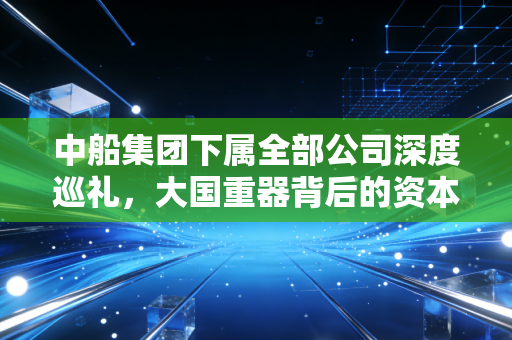 中船集团下属全部公司深度巡礼,大国重器背后的资本版图与产业雄心