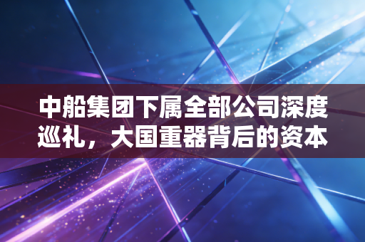 中船集团下属全部公司深度巡礼,大国重器背后的资本版图与产业雄心