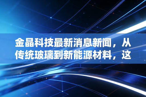 金晶科技最新消息新闻,从传统玻璃到新能源材料,这只隐形冠军能否穿越周期?
