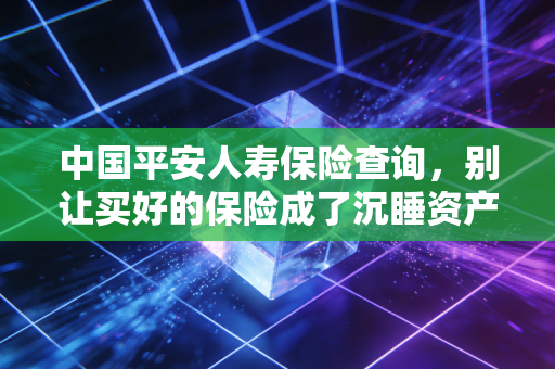 中国平安人寿保险查询,别让买好的保险成了沉睡资产,教你几招轻松搞定