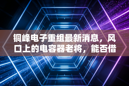 铜峰电子重组最新消息,风口上的电容器老将,能否借势新能源翻身?