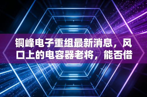 铜峰电子重组最新消息,风口上的电容器老将,能否借势新能源翻身?