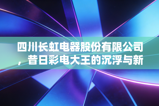 四川长虹电器股份有限公司,昔日彩电大王的沉浮与新生,能否在AIoT时代重回巅峰?