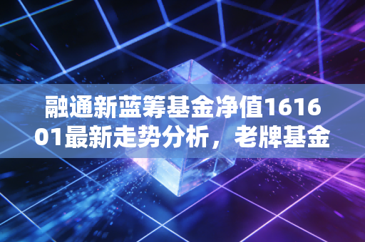 融通新蓝筹基金净值161601最新走势分析,老牌基金还能打吗?聊聊我的持有心得
