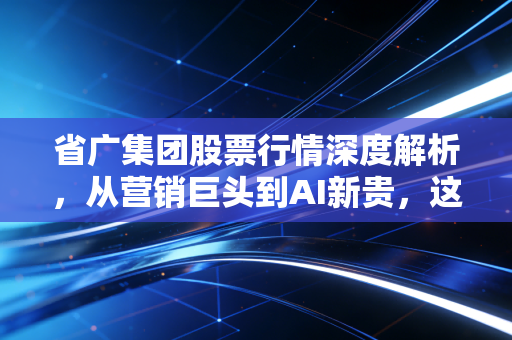 省广集团股票行情深度解析,从营销巨头到AI新贵,这只票还能拿吗?