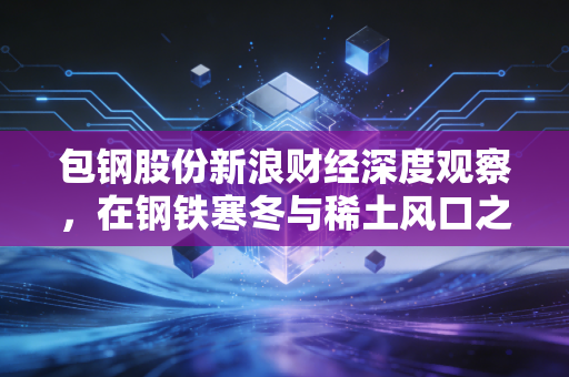 包钢股份新浪财经深度观察,在钢铁寒冬与稀土风口之间,寻找被低估的巨象