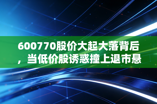 600770股价大起大落背后,当低价股诱惑撞上退市悬崖,我们该何去何从?