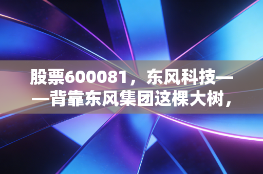 股票600081,东风科技——背靠东风集团这棵大树,它能否在新能源的洪流中站稳脚跟?