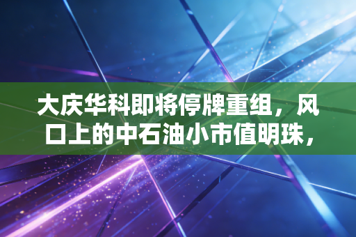 大庆华科即将停牌重组,风口上的中石油小市值明珠,是盛宴还是泡沫?