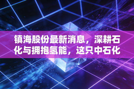 镇海股份最新消息,深耕石化与拥抱氢能,这只中石化系小而美还能走多远?