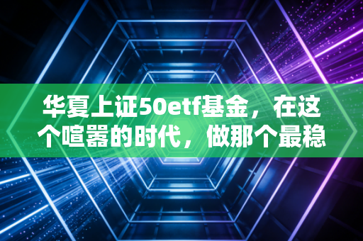 华夏上证50etf基金,在这个喧嚣的时代,做那个最稳的压舱石