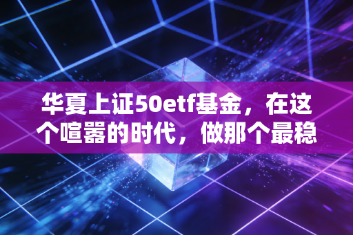 华夏上证50etf基金,在这个喧嚣的时代,做那个最稳的压舱石