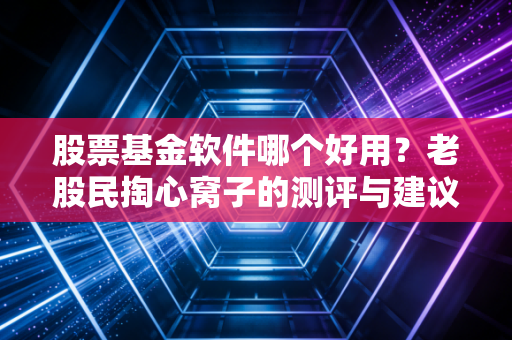 股票基金软件哪个好用？老股民掏心窝子的测评与建议