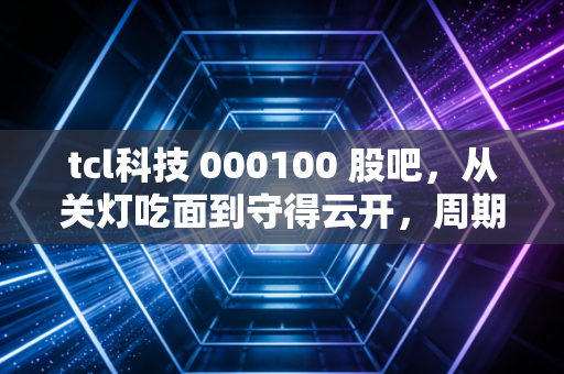 tcl科技 000100 股吧,从关灯吃面到守得云开,周期股的悲欢离合与未来展望