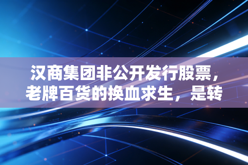 汉商集团非公开发行股票,老牌百货的换血求生,是转型良药还是资本迷局?