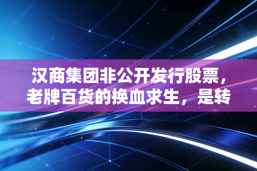 汉商集团非公开发行股票,老牌百货的换血求生,是转型良药还是资本迷局?