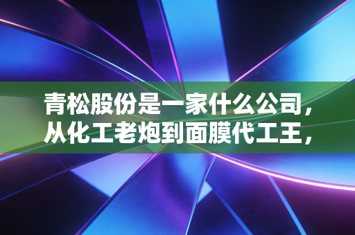 青松股份是一家什么公司,从化工老炮到面膜代工王,一场关于转型与阵痛的商业样本